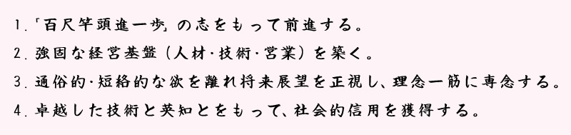 1.「百尺竿頭進一歩」の志をもって前進する。2.強固な経営基盤（人材・技術・営業）を築く。3.通俗的・短絡的な欲を離れ将来展望を正視し、理念一筋に専念する。4.卓越した技術と英知とをもって、社会的信用を獲得する。